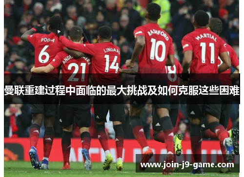 曼联重建过程中面临的最大挑战及如何克服这些困难