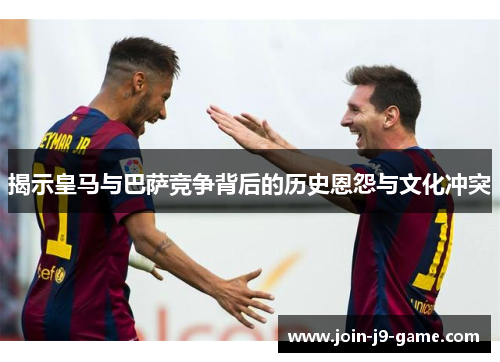 揭示皇马与巴萨竞争背后的历史恩怨与文化冲突