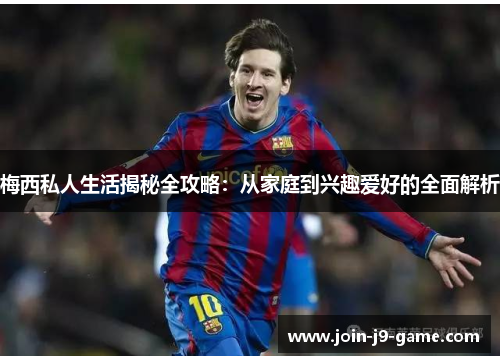 梅西私人生活揭秘全攻略：从家庭到兴趣爱好的全面解析