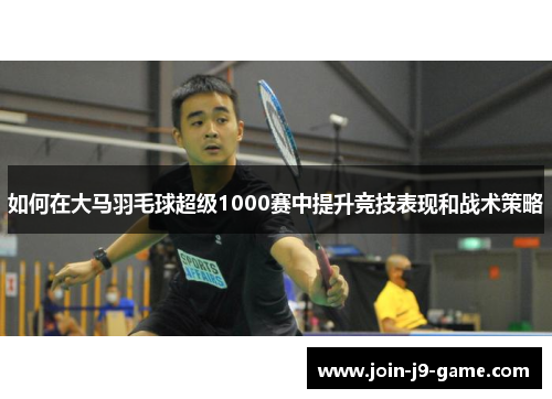 如何在大马羽毛球超级1000赛中提升竞技表现和战术策略