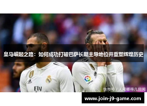 皇马崛起之路：如何成功打破巴萨长期主导地位并重塑辉煌历史