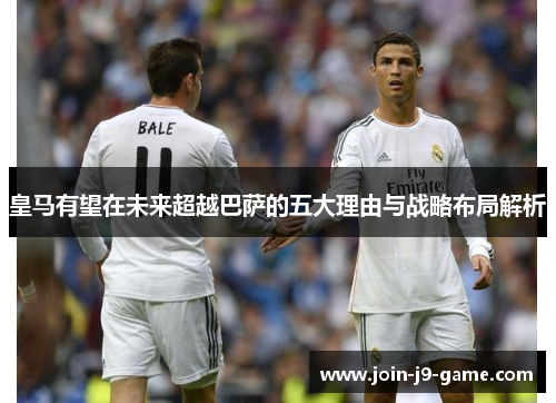 皇马有望在未来超越巴萨的五大理由与战略布局解析