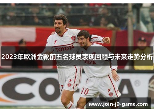 2023年欧洲金靴前五名球员表现回顾与未来走势分析