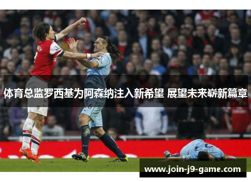 体育总监罗西基为阿森纳注入新希望 展望未来崭新篇章
