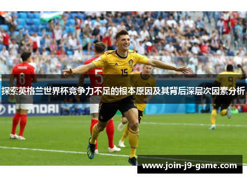 探索英格兰世界杯竞争力不足的根本原因及其背后深层次因素分析