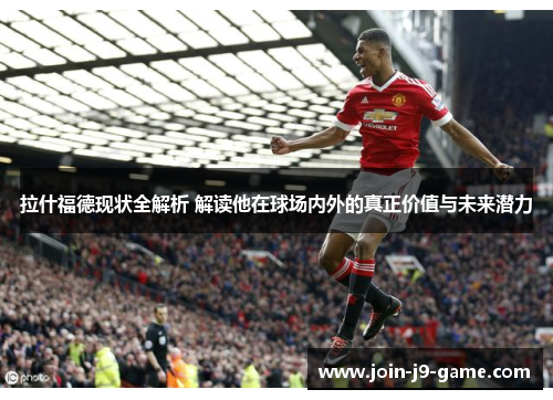 拉什福德现状全解析 解读他在球场内外的真正价值与未来潜力