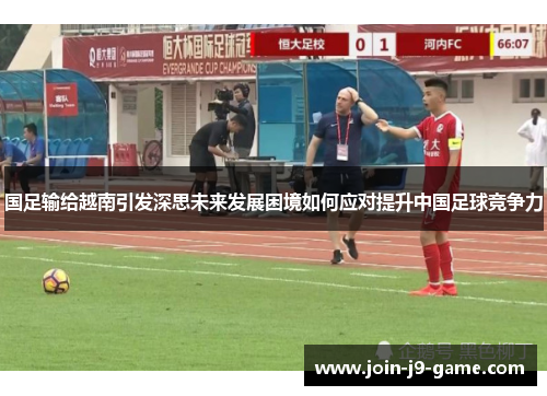 国足输给越南引发深思未来发展困境如何应对提升中国足球竞争力