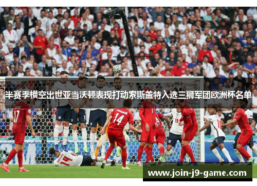 半赛季横空出世亚当沃顿表现打动索斯盖特入选三狮军团欧洲杯名单