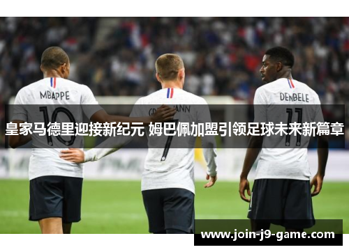 皇家马德里迎接新纪元 姆巴佩加盟引领足球未来新篇章